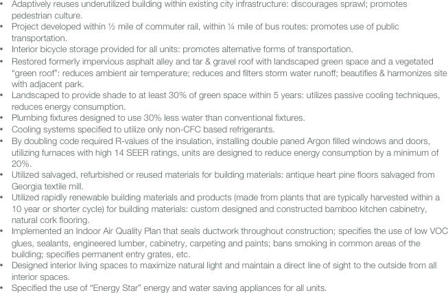 
 
•	Adaptively reuses underutilized building within existing city infrastructure: discourages sprawl; promotes pedestrian culture.
•	Project developed within ½ mile of commuter rail, within ¼ mile of bus routes: promotes use of public transportation.
•	Interior bicycle storage provided for all units: promotes alternative forms of transportation.
•	Restored formerly impervious asphalt alley and tar & gravel roof with landscaped green space and a vegetated “green roof”: reduces ambient air temperature; reduces and filters storm water runoff; beautifies & harmonizes site with adjacent park.
•	Landscaped to provide shade to at least 30% of green space within 5 years: utilizes passive cooling techniques, reduces energy consumption.
•	Plumbing fixtures designed to use 30% less water than conventional fixtures.
•	Cooling systems specified to utilize only non-CFC based refrigerants.
•	By doubling code required R-values of the insulation, installing double paned Argon filled windows and doors, utilizing furnaces with high 14 SEER ratings, units are designed to reduce energy consumption by a minimum of 20%.
•	Utilized salvaged, refurbished or reused materials for building materials: antique heart pine floors salvaged from Georgia textile mill.
•	Utilized rapidly renewable building materials and products (made from plants that are typically harvested within a 10 year or shorter cycle) for building materials: custom designed and constructed bamboo kitchen cabinetry, natural cork flooring.
•	Implemented an Indoor Air Quality Plan that seals ductwork throughout construction; specifies the use of low VOC glues, sealants, engineered lumber, cabinetry, carpeting and paints; bans smoking in common areas of the building; specifies permanent entry grates, etc.
•	Designed interior living spaces to maximize natural light and maintain a direct line of sight to the outside from all interior spaces.
•	Specified the use of “Energy Star” energy and water saving appliances for all units.  
