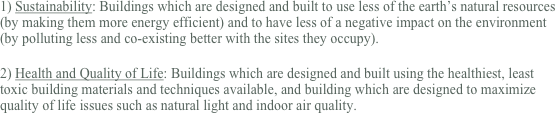 1) Sustainability: Buildings which are designed and built to use less of the earth’s natural resources (by making them more energy efficient) and to have less of a negative impact on the environment (by polluting less and co-existing better with the sites they occupy).

2) Health and Quality of Life: Buildings which are designed and built using the healthiest, least toxic building materials and techniques available, and building which are designed to maximize quality of life issues such as natural light and indoor air quality.
